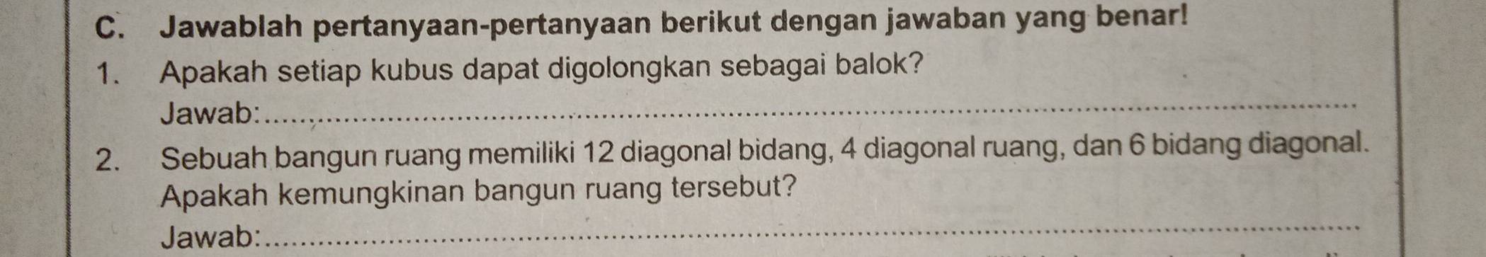 Jawablah pertanyaan-pertanyaan berikut dengan jawaban yang benar! 
1. Apakah setiap kubus dapat digolongkan sebagai balok? 
Jawab: 
_ 
2. Sebuah bangun ruang memiliki 12 diagonal bidang, 4 diagonal ruang, dan 6 bidang diagonal. 
Apakah kemungkinan bangun ruang tersebut? 
Jawab: 
_