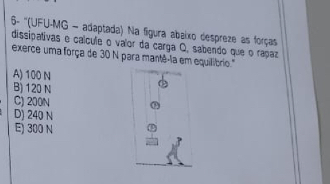 6- ''(UFU-MG - adaptada) Na figura abaixo despreze as forças
dissipativas e calcule o valor da carga Q, sabendo que o rapaz
exerce uma força de 30 N para mantê-la em equilibrio."
A) 100 N
B) 120 N
C) 200N
D) 240 N
E) 300 N