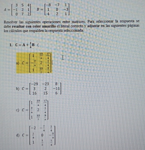 A=beginbmatrix 3&5&4 -1&2&1 0&7&2endbmatrix B=beginbmatrix -8&-7&1 1&0&-3 4&2&1endbmatrix
Resolver las siguientes operaciones entre matrices. Para seleccionar la respuesta se
debe resaltar con color amarillo el líteral correcto y adjuntar en las siguientes páginas
los cálculos que respalden la respuesta seleccionada.
1. C=A+ 1/4 B 
b) C=beginbmatrix -29&-23&8 3&2&-11 16&15&6endbmatrix
c) C=beginbmatrix 1& 12/4 & 12/4   3/4 &2& 1/4  1& 15/3 & 9/4 endbmatrix
d) C=beginbmatrix -2&- 7/4 & 1/4   1/4 &0&- 3/4  1& 1/2 & 1/4 endbmatrix