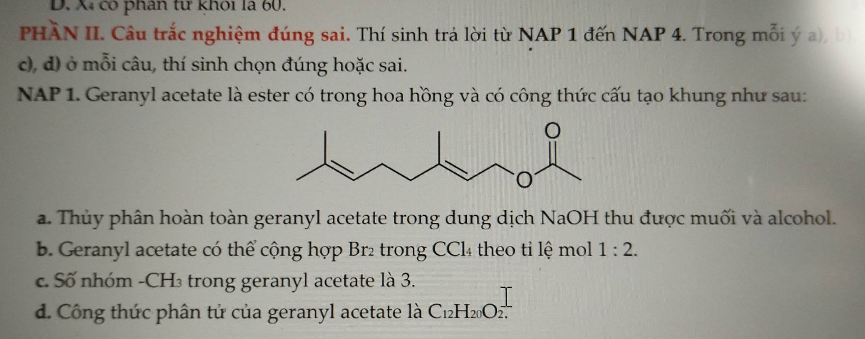 Xã có phân từ khoi là 60.
PHÀN II. Câu trắc nghiệm đúng sai. Thí sinh trả lời từ NAP 1 đến NAP 4. Trong mỗi ý a), b
c), d) ở mỗi câu, thí sinh chọn đúng hoặc sai.
NAP 1. Geranyl acetate là ester có trong hoa hồng và có công thức cấu tạo khung như sau:
a. Thủy phân hoàn toàn geranyl acetate trong dung dịch NaOH thu được muối và alcohol.
B. Geranyl acetate có thể cộng hợp Br₂ trong CCl₄ theo ti lệ mol 1:2.
c. Số nhóm - CH₃ trong geranyl acetate là 3.
d. Công thức phân tử của geranyl acetate là C_12H_20O_(2.)^(⊥)