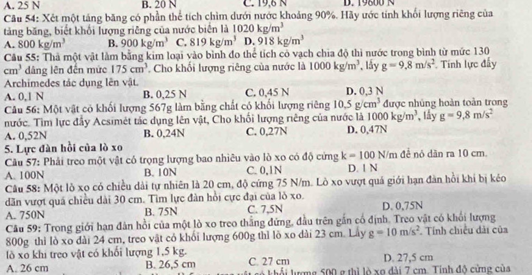 A. 25 N B. 20 N C. 19,6 N D. 19600 N
Cầu 54: Xét một táng băng có phần thể tích chìm dưới nước khoảng 90%. Hãy ước tính khối lượng riêng của
tảng băng, biết khối lượng riêng của nước biên là 1020kg/m^3
A. 800kg/m^3 B. 900kg/m^3 C. 819kg/m^3 D. 918kg/m^3
Câu 55: Thả một vật làm bằng kim loại vào bình đo thể tích có vạch chia độ thì nước trong bình từ mức 130
cm^3 dâng lên đến mức 175cm^3 Cho khối lượng riêng của nước là 1000kg/m^3 、 lấy g=9,8m/s^2 Tính lực đẩy
Archimedes tắc dụng lên vật.
A. 0,1 N B. 0,25 N C. 0,45 N D. 0,3 N
Câu 56: Một vật có khối lượng 567g làm bằng chất có khối lượng riêng 10.5g/cm^3 được nhủng hoàn toàn trong
nước. Tìm lực đầy Acsimét tác dụng lên vật, Cho khối lượng riêng của nước là 1000kg/m^3 lầy g=9,8m/s^2
A. 0,52N B. 0,24N C. 0,27N D. 0,47N
5. Lực đàn hồi của lò xo
Câu 57: Phải treo một vật có trọng lượng bao nhiêu vào lò xo có độ cứng k=100N/m đề nó dãn ra 10 cm.
A. 100N B. 10N C. 0,1N D. 1 N
Câu 58: Một lỏ xo có chiều dài tự nhiên là 20 cm, độ cứng 75 N/m. Lò xo vượt quá giới hạn đàn hồi khi bị kéo
dăn vượt quá chiều dài 30 cm. Tìm lực đàn hồi cực đại của lỏ xo.
A. 750N B. 75N C. 7,5N D. 0,75N
Câu 59: Trong giới hạn đàn hồi của một lò xo treo thắng đứng, đầu trên gắn cổ định. Treo vật có khối lượng
800g thì lò xo đài 24 cm, treo vật có khối lượng 600g thì lồ xo dài 23 cm. Lây g=10m/s^2 Tính chiếu dài của
lồ xo khi treo vật có khối lượng 1,5 kg.
A. 26 cm B. 26,5 cm C. 27 cm D. 27,5 cm
khổi lượng 500 g thì lò xo dài 7 cm. Tính độ cứng của