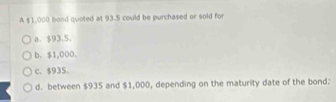 A $1,000 bond quoted at 93.5 could be purchased or sold for
a. $93.5.
b. $1,000.
c. $935.
d、 between $935 and $1,000, depending on the maturity date of the bond: