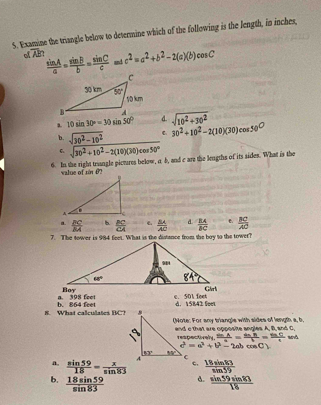 Examine the triangle below to determine which of the following is the length, in inches,
of overline AB
 sin A/a = sin B/b = sin C/c  and c^2=a^2+b^2-2(a)(b)cos C
a. 10sin 30°=30sin 50° d. sqrt(10^2+30^2)
b. sqrt(30^2-10^2)
e. 30^2+10^2-2(10)(30)cos 50°
c. sqrt(30^2+10^2-2(10)(30)cos 50°)
6. In the right triangle pictures below, a b, and c are the lengths of its sides. What is the
value of sin θ?
a.  BC/BA   BC/CA  c.  BA/AC  d.  BA/BC  e.  BC/AC 
b.
7. The tower is 984 feet. What is the distance from the boy to the tower?
a. 398 feet c.501 feet
b. 864 feet d. 15842 feet
8. What calculates BC?
(Note: For any triangle with sides of length a, b,
and c that are opposite angles A, B, and C,
respectively,  sin A/a = sin B/b = sin C/c  and
c^2=a^2+b^2-2abcos C
a.  sin 59/18 = x/sin 83   18sin 83/sin 59 
c.
d.
b.  18sin 59/sin 83   sin 59sin 83/18 