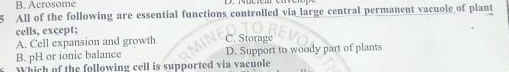 Acrosome
All of the following are essential functions controlled via large central permanent vacuole of plant
cells, except;
A. Cell expansion and growth C. Storage
B. pH or ionic balance D. Support to woody part of plants
Which of the following cell is supported via vacuole