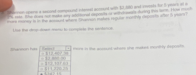 Shannon opens a second compound interest account with $2,880 and invests for 5 years at a
2% rate. She does not make any additional deposits or withdrawals during this term. How much 
more money is in the account where Shannon makes regular monthly deposits after 5 years? 
Use the drop-down menu to complete the sentence. 
Shannon hamore in the account where she makes monthly deposits.
$242 15