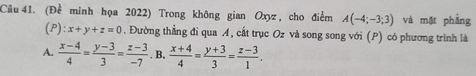 (Đề minh họa 2022) Trong không gian Oxyz , cho điểm A(-4;-3;3) và mặt phẳng
(P):x+y+z=0. Đường thẳng đi qua A, cắt trục Oz và song song với (P) có phương trình là 
A.  (x-4)/4 = (y-3)/3 = (z-3)/-7 . B.  (x+4)/4 = (y+3)/3 = (z-3)/1 .