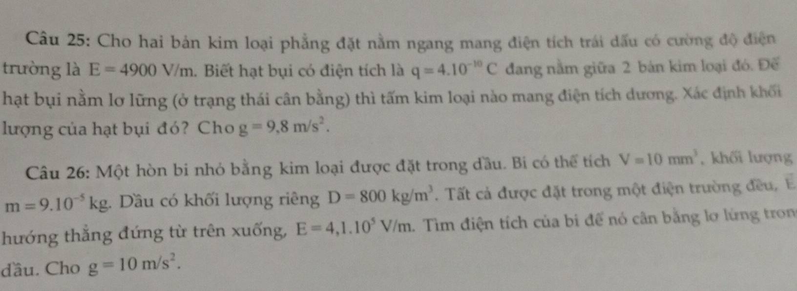 Cho hai bản kim loại phẳng đặt nằm ngang mang điện tích trái dấu có cường độ điện 
trường là E=4900V/m. Biết hạt bụi có điện tích là q=4.10^(-10)C đang nằm giữa 2 bản kim loại đó. Đế 
hạt bụi nằm lơ lững (ở trạng thái cân bằng) thì tấm kim loại nào mang điện tích dương. Xác định khối 
lượng của hạt bụi đó? Cho g=9,8m/s^2. 
Câu 26: Một hòn bi nhỏ bằng kim loại được đặt trong đầu. Bi có thể tích V=10mm^3 , khối lượng
m=9.10^(-5)kg. Dầu có khối lượng riêng D=800kg/m^3. Tất cả được đặt trong một điện trường đều, E 
hướng thắng đứng từ trên xuống, E=4,1.10^5V/m 1. Tìm điện tích của bi để nó cân bằng lơ lừng tron 
đầu. Cho g=10m/s^2.