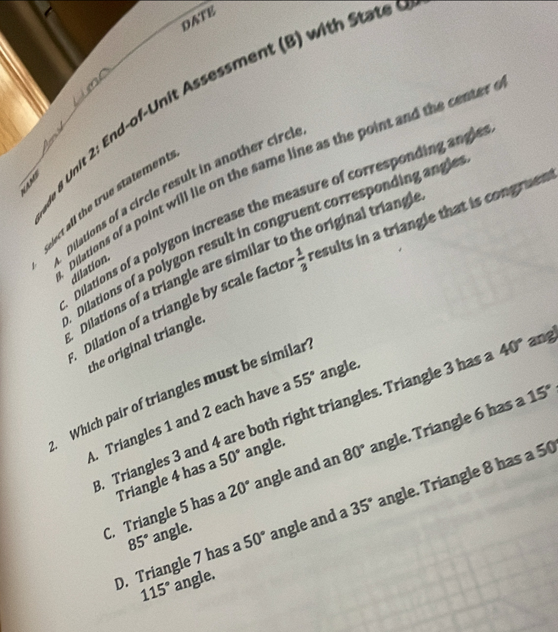 DATE
n & Unit 2: End-of-Unit Assessment (B) with State 
1 Dilations of a point will lie on the same line as the point and the center
Dilations of a circle result in another cir
elect all the true statemen
Dilations of a polygon increase the measure of corresponding angle
Dilations of a polygon result in congruent corresponding angle
Dilations of a triangle are similar to the original tring
Dilation of a triangle by scale facto  1/3  results in a triangle that is congruen 
dilation
the original triangle.
15°
Which pair of triangles must be similar
Triangles 3 and 4 are both right triangles. Triangle 3 has 40° ang
A. Triangles 1 and 2 each have a 55° angle.
C. Triangle 5 has a 20° angle and an 80° angle. Triangle 6 has a
Triangle 4 has a 50° angle.
D. Triangle 7 has a 50° angle and 35° angle. Triangle 8 has a 50
85° angle.
115° angle.