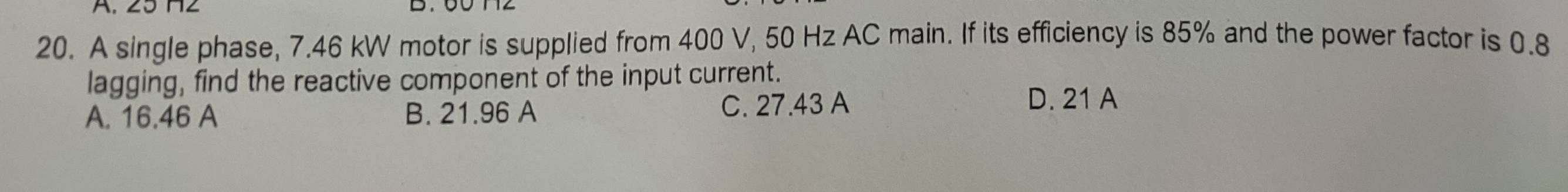 A single phase, 7.46 kW motor is supplied from 400 V, 50 Hz AC main. If its efficiency is 85% and the power factor is 0.8
lagging, find the reactive component of the input current.
A. 16.46 A B. 21.96 A C. 27.43 A
D. 21 A