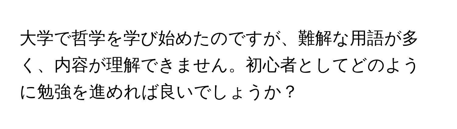 大学で哲学を学び始めたのですが、難解な用語が多く、内容が理解できません。初心者としてどのように勉強を進めれば良いでしょうか？