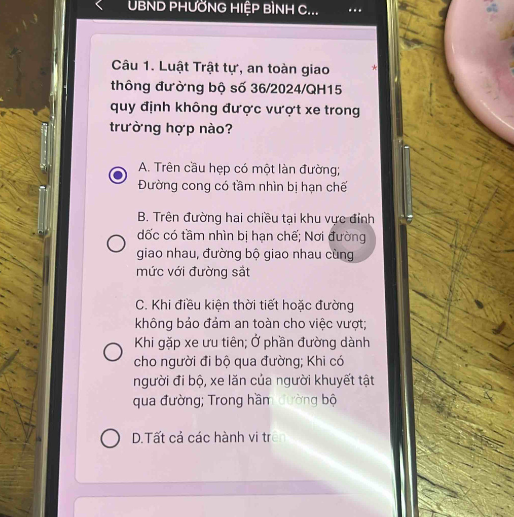 UBND PHƯỜNG HIỆP BÌNH C...
Câu 1. Luật Trật tự, an toàn giao *
thông đường bộ số 36/2024/QH15
quy định không được vượt xe trong
trường hợp nào?
A. Trên cầu hẹp có một làn đường;
Đường cong có tầm nhìn bị hạn chế
B. Trên đường hai chiều tại khu vực đỉnh
dốc có tầm nhìn bị hạn chế; Nơi đường
giao nhau, đường bộ giao nhau cùng
mức với đường sắt
C. Khi điều kiện thời tiết hoặc đường
không bảo đảm an toàn cho việc vượt;
Khi gặp xe ưu tiên; Ở phần đường dành
cho người đi bộ qua đường; Khi có
người đi bộ, xe lăn của người khuyết tật
qua đường; Trong hầm đường bộ
D.Tất cả các hành vi trên