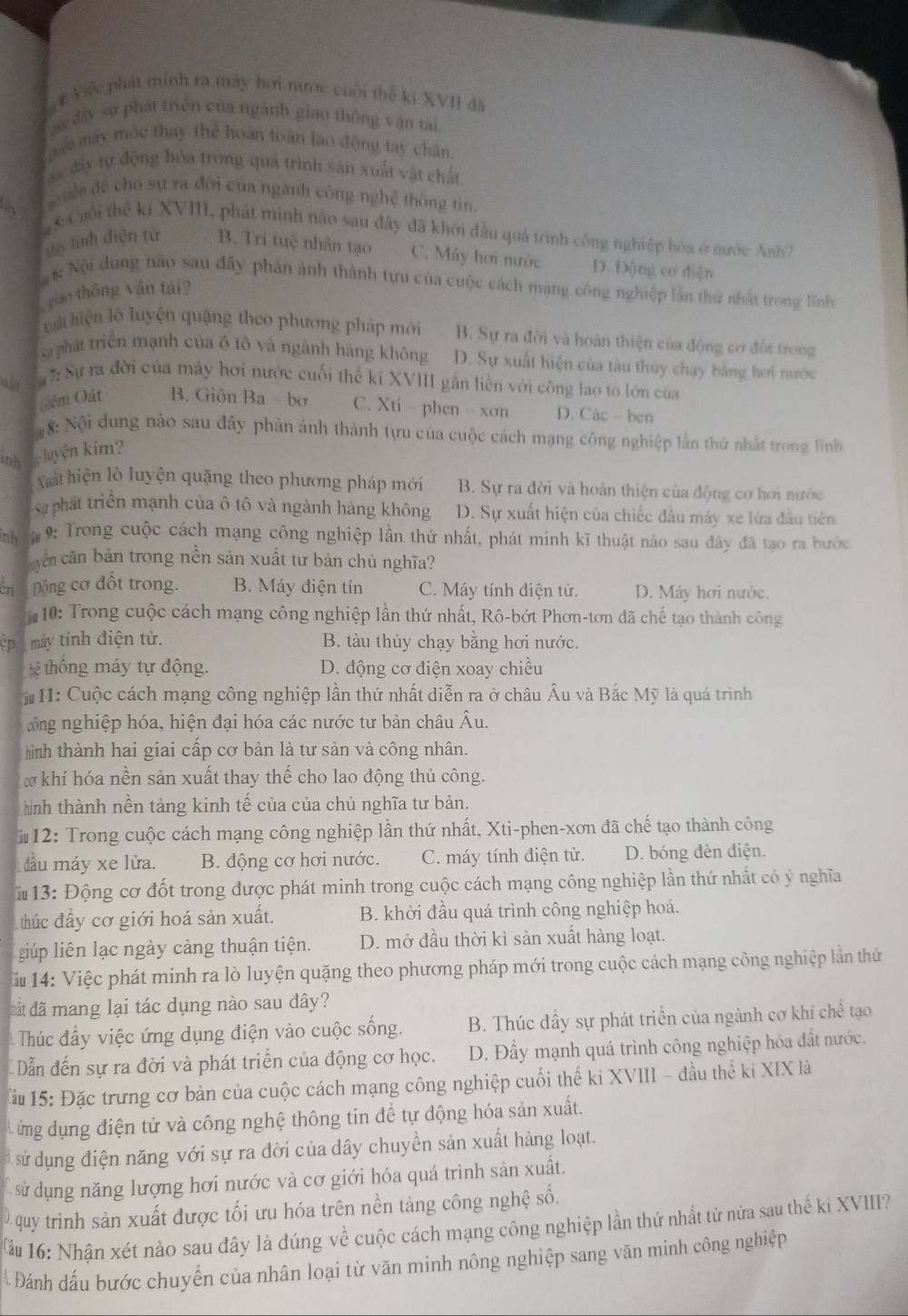 Việc phát minh ra máy hơi nước cuối thể ki XVII đã
đây sự phát triển của ngành giao thông vận tài.
pe máy mộc thay thể hoàn toàn lao động tay chân
á đây tự động hóa trong quá trình sản xuất vật chất
uên để cho sự ra đời của ngành công nghệ thông tin
#  Cuối thể ki XVIII, phát minh nào sau đây đã khởi đầu quả trình công nghiệp hóa ở nước Anh 7
sy tính diện tử B. Tri tuệ nhân tạo C. Máy hơi nước D. Động cơ diện
:  Nội dung nào sau đây phản ảnh thành tựu của cuộc cách mạng công nghiệp lần thứ nhất trong lĩnh
giao thông vận tái?
xà hiện lộ luyện quặng theo phương pháp mới B. Sự ra đời và hoàn thiện của động cơ đột trong
sa phát triển mạnh của ô tô và ngành hàng không D. Sự xuất hiện của tàu thủy chạy bằng hơi nước
: Sự ra đời của máy hơi nước cuối thể kỉ XVIII gắn liền với công lao to lớn của
Giệm Oát B. Giôn Ba  bơ C. Xti - phen - xơn D. Các - ben
8: Nội dung nào sau đây phản ảnh thành tựu của cuộc cách mạng công nghiệp lằn thứ nhất trong lĩnh
inh luyện kim?
Xất hiện lò luyện quặng theo phương pháp mới B. Sự ra đời và hoàn thiện của động cơ hơi nước
Sự phát triển mạnh của ô tô và ngành hàng không D. Sự xuất hiện của chiếc đầu máy xe lửa đầu tiên
nh *  9: Trong cuộc cách mạng công nghiệp lần thứ nhất, phát minh kĩ thuật nào sau đây đã tạo ra bước
văn căn bản trong nền sản xuất tư bản chủ nghĩa?
cn Động cơ đốt trong. B. Máy điện tín C. Máy tính điện tử. D. Máy hơi nước.
*10: Trong cuộc cách mạng công nghiệp lần thứ nhất, Rô-bớt Phơn-tơn đã chế tạo thành công
ệ  máy tính điện tử. B. tàu thủy chạy bằng hơi nước.
hệ thông máy tự động. D. động cơ điện xoay chiều
* 11: Cuộc cách mạng công nghiệp lần thứ nhất diễn ra ở châu Âu và Bắc Mỹ là quá trình
ông nghiệp hóa, hiện đại hóa các nước tư bản châu Âu.
ình thành hai giai cấp cơ bản là tư sản và công nhân.
w khí hóa nền sản xuất thay thế cho lao động thủ công.
hành thành nền tảng kinh tế của của chủ nghĩa tư bản.
#12: Trong cuộc cách mạng công nghiệp lần thứ nhất, Xti-phen-xơn đã chế tạo thành công
đầu máy xe lửa. B. động cơ hơi nước. C. máy tính điện tử. D. bóng đèn điện.
13: Động cơ đốt trong được phát minh trong cuộc cách mạng công nghiệp lần thứ nhất có ý nghĩa
thúc đầy cơ giới hoá sản xuất. B. khởi đầu quá trình công nghiệp hoá.
lip liên lạc ngày càng thuận tiện. D. mở đầu thời kì sản xuất hàng loạt.
iu 14: Việc phát minh ra lò luyện quặng theo phương pháp mới trong cuộc cách mạng công nghiệp lần thứ
đất đã mang lại tác dụng nào sau đây?
Thúc đầy việc ứng dụng điện vào cuộc sống. B. Thúc đầy sự phát triển của ngành cơ khí chề tạo
Dẫn đến sự ra đời và phát triển của động cơ học. D. Đầy mạnh quá trình công nghiệp hóa đất nước.
*ầu 15: Đặc trưng cơ bản của cuộc cách mạng công nghiệp cuối thế ki XVIII - đầu thể ki XIX là
A ứng dụng điện tử và công nghệ thông tin đề tự động hóa sản xuất.
sử sử dụng điện năng với sự ra đời của dây chuyền sản xuất hàng loạt.
sử dụng năng lượng hơi nước và cơ giới hóa quá trình sản xuất.
0 quy trình sản xuất được tối ưu hóa trên nền tảng công nghệ số.
ầu 16: Nhân xét nào sau đây là đúng về cuộc cách mạng công nghiệp lần thứ nhất từ nửa sau thể ki XVIII?
Đánh đấu bước chuyển của nhân loại từ văn minh nông nghiệp sang văn mình công nghiệp