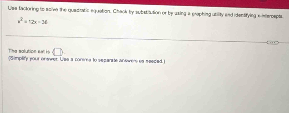 Use factoring to solve the quadratic equation. Check by substitution or by using a graphing utility and identifying x-intercepts.
x^2=12x-36
The solution set is 7
(Simplify your answer. Use a comma to separate answers as needed.)