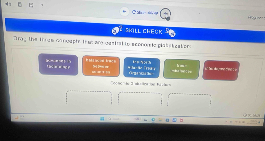 ?
C Slide 44/49 Progress: 
SKILL CHECK
Drag the three concepts that are central to economic globalization:
advances in balanced trade the North trade interdependence
technology between Atlantic Treaty imbalances
countries Organization
Economic Globalization Factors
00:56:38
262024 19.35 058