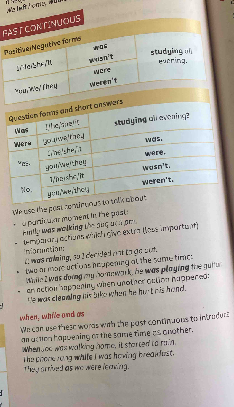 a seq C
We left home, wul
P
We use the past 
a particular moment in the past:
Emily was walking the dog at 5 pm.
temporary actions which give extra (less important)
information:
It was raining, so I decided not to go out.
two or more actions happening at the same time:
While I was doing my homework, he was playing the guitar.
an action happening when another action happened:
He was cleaning his bike when he hurt his hand.
when, while and as
We can use these words with the past continuous to introduce
an action happening at the same time as another.
When Joe was walking home, it started to rain.
The phone rang while I was having breakfast.
They arrived as we were leaving.