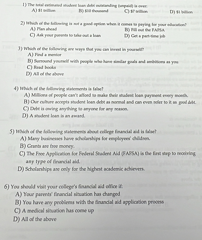 The total estimated student loan debt outstanding (unpaid) is over:
A) $1 trillion B) $10 thousand C) $7 trillion D) $1 billion
2) Which of the following is not a good option when it comes to paying for your education?
A) Plan ahead B) Fill out the FAFSA
C) Ask your parents to take out a loan D) Get a part-time job
3) Which of the following are ways that you can invest in yourself?
A) Find a mentor
B) Surround yourself with people who have similar goals and ambitions as you
C) Read books
D) All of the above
4) Which of the following statements is false?
A) Millions of people can’t afford to make their student loan payment every month.
B) Our culture accepts student loan debt as normal and can even refer to it as good debt.
C) Debt is owing anything to anyone for any reason.
D) A student loan is an award.
5) Which of the following statements about college financial aid is false?
A) Many businesses have scholarships for employees' children.
B) Grants are free money.
C) The Free Application for Federal Student Aid (FAFSA) is the first step to receiving
any type of financial aid.
D) Scholarships are only for the highest academic achievers.
6) You should visit your college’s financial aid office if:
A) Your parents' financial situation has changed
B) You have any problems with the financial aid application process
C) A medical situation has come up
D) All of the above