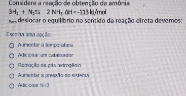 Considere a reação de obtenção da amônia
3H_2+N_2=2NH_3△ H=-113kJ/mol
deslocar o equilíbrio no sentido da reação direta devemos:
Escolha uma opção
Aumentar a temperatura
Adicionar um catalisador
Remoção de gás hidrogênio
Aumentar a pressão do sistema
Adicionar NH3