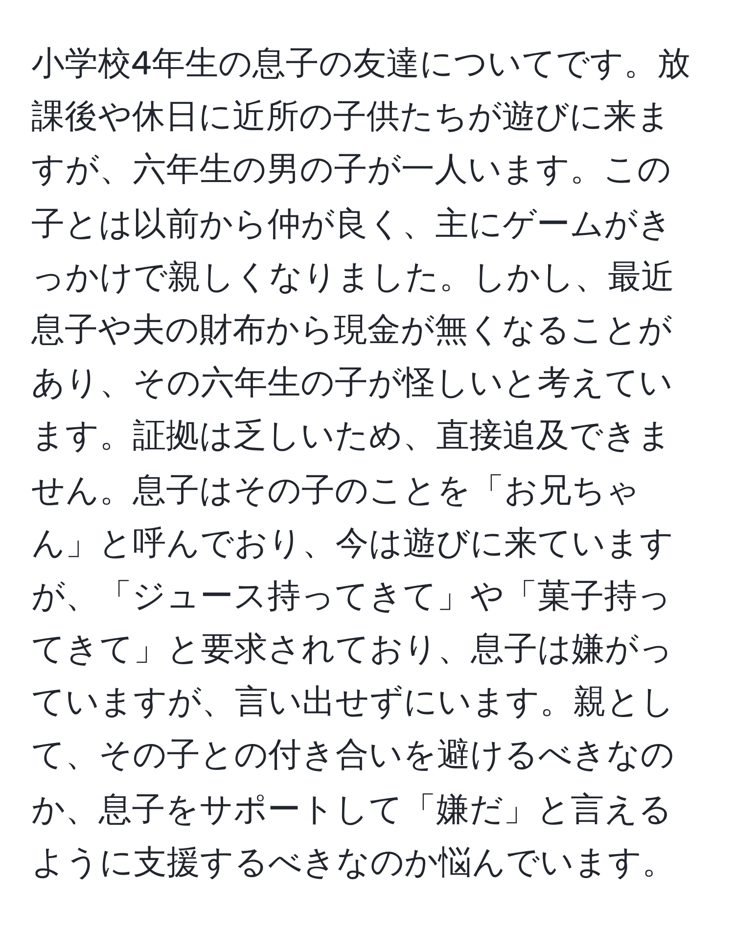 小学校4年生の息子の友達についてです。放課後や休日に近所の子供たちが遊びに来ますが、六年生の男の子が一人います。この子とは以前から仲が良く、主にゲームがきっかけで親しくなりました。しかし、最近息子や夫の財布から現金が無くなることがあり、その六年生の子が怪しいと考えています。証拠は乏しいため、直接追及できません。息子はその子のことを「お兄ちゃん」と呼んでおり、今は遊びに来ていますが、「ジュース持ってきて」や「菓子持ってきて」と要求されており、息子は嫌がっていますが、言い出せずにいます。親として、その子との付き合いを避けるべきなのか、息子をサポートして「嫌だ」と言えるように支援するべきなのか悩んでいます。