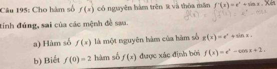 Cho hàm số f(x) có nguyên hàm trên R và thỏa mãn f'(x)=e^x+sin x. Xét 
tính đúng, sai của các mệnh đề sau. 
a) Hàm số f(x) là một nguyên hàm của hàm số g(x)=e^x+sin x. 
b) Biết f(0)=2 hàm số f(x) được xác định bởi f(x)=e^x-cos x+2.