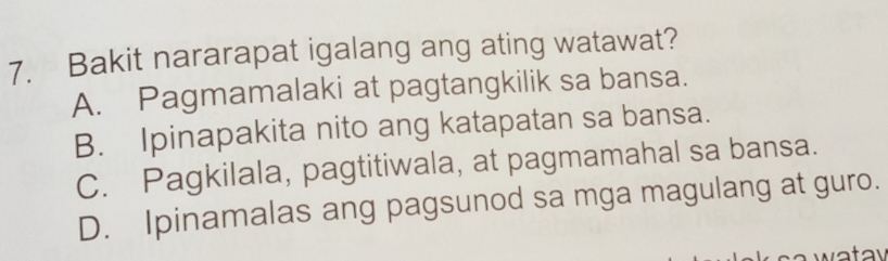 Bakit nararapat igalang ang ating watawat?
A. Pagmamalaki at pagtangkilik sa bansa.
B. Ipinapakita nito ang katapatan sa bansa.
C. Pagkilala, pagtitiwala, at pagmamahal sa bansa.
D. Ipinamalas ang pagsunod sa mga magulang at guro.