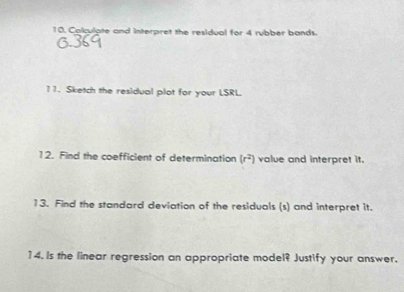 Colculate and interpret the residual for 4 rubber bands. 
11. Sketch the residual plot for your LSRL. 
12. Find the coefficient of determination (r^2) value and interpret it. 
13. Find the standard deviation of the residuals (s) and interpret it. 
14. Is the linear regression an appropriate model? Justify your answer.