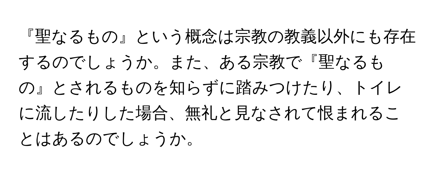 『聖なるもの』という概念は宗教の教義以外にも存在するのでしょうか。また、ある宗教で『聖なるもの』とされるものを知らずに踏みつけたり、トイレに流したりした場合、無礼と見なされて恨まれることはあるのでしょうか。