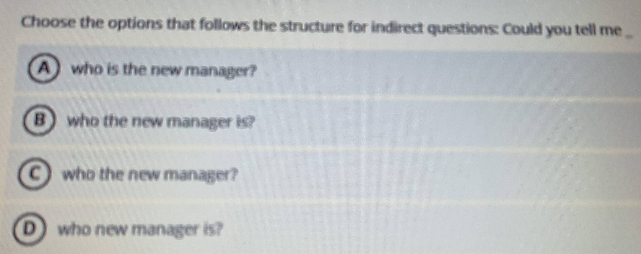 Choose the options that follows the structure for indirect questions: Could you tell me_
Awho is the new manager?
B who the new manager is?
C who the new manager?
Dwho new manager is?