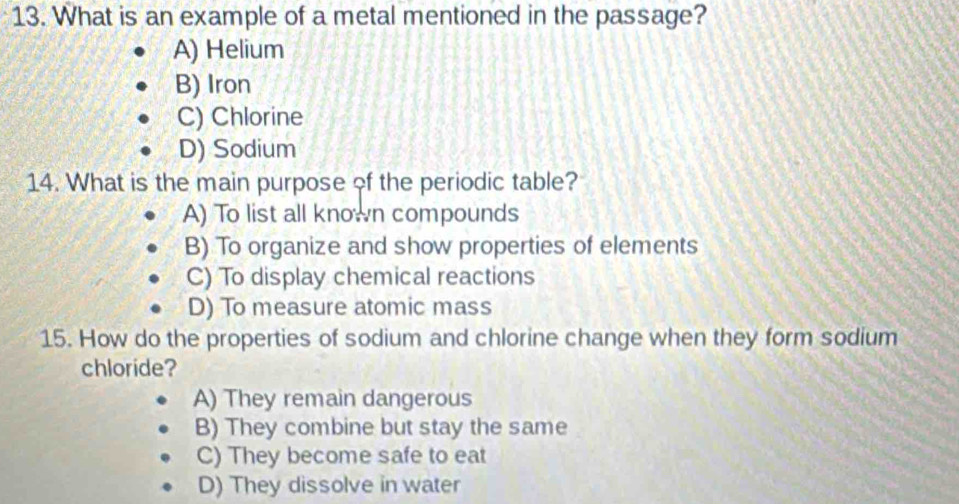 What is an example of a metal mentioned in the passage?
A) Helium
B) Iron
C) Chlorine
D) Sodium
14. What is the main purpose of the periodic table?
A) To list all known compounds
B) To organize and show properties of elements
C) To display chemical reactions
D) To measure atomic mass
15. How do the properties of sodium and chlorine change when they form sodium
chloride?
A) They remain dangerous
B) They combine but stay the same
C) They become safe to eat
D) They dissolve in water