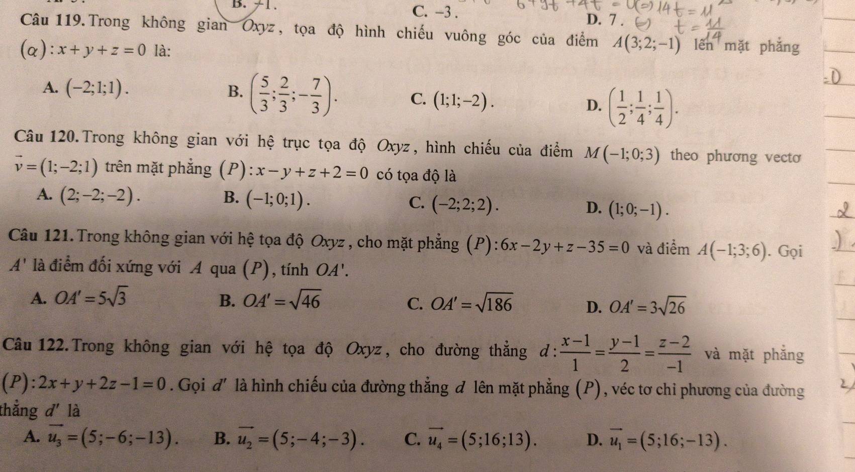 ≠1. C. -3 . D. 7 .
Câu 119.Trong không gian Oxyz, tọa độ hình chiếu vuông góc của điểm A(3;2;-1) lên mặt phẳng
(a): x+y+z=0 là:
A. (-2;1;1). B. ( 5/3 ; 2/3 ;- 7/3 ).
C. (1;1;-2).
D. ( 1/2 ; 1/4 ; 1/4 ).
Câu 120.Trong không gian với hệ trục tọa độ Oxyz, hình chiếu của điểm M(-1;0;3) theo phương vecto
vector v=(1;-2;1) trên mặt phẳng (P): x-y+z+2=0 có tọa độ là
A. (2;-2;-2). B. (-1;0;1). C. (-2;2;2). D. (1;0;-1).
Câu 121.Trong không gian với hệ tọa độ Oxyz , cho mặt phẳng (P): 6x-2y+z-35=0 và điểm A(-1;3;6). Gọi
A' là điểm đối xứng với A qua (P), tính OA'.
A. OA'=5sqrt(3) B. OA'=sqrt(46) OA'=sqrt(186)
C.
D. OA'=3sqrt(26)
Câu  122.Trong không gian với hệ tọa độ Oxyz, cho đường thẳng d:  (x-1)/1 = (y-1)/2 = (z-2)/-1  và mặt phắng
(P): 2x+y+2z-1=0. Gọi đ' là hình chiếu của đường thẳng đ lên mặt phẳng (P), véc tơ chi phương của đường
thẳng d' là
A. vector u_3=(5;-6;-13). B. vector u_2=(5;-4;-3). C. vector u_4=(5;16;13). D. vector u_1=(5;16;-13).