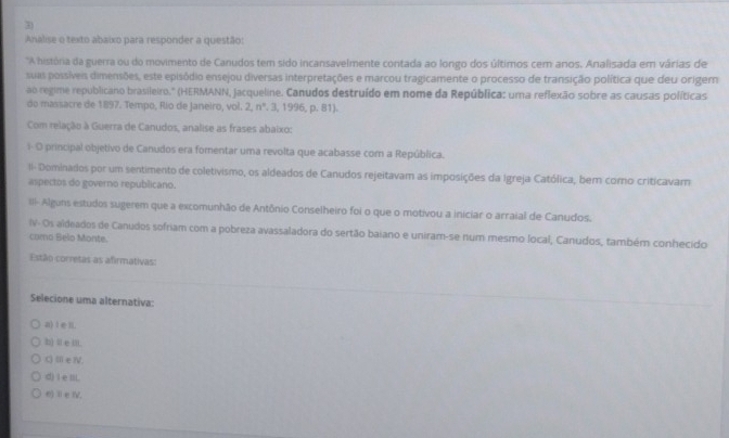 Analise o texto abaixo para responder a questão:
'A história da guerra ou do movimento de Canudos tem sido incansavelmente contada ao longo dos últimos cem anos. Analisada em várias de
suas possíveis dimensões, este episódio ensejou diversas interpretações e marcou tragicamente o processo de transição política que deu origem
ao regime republicano brasileiro.' (HERMANN, jacqueline. Canudos destruído em nome da República: uma reflexão sobre as causas políticas
do massacre de 1897. Tempo, Río de Janeiro, vol. 2, n°. 3, 1996, p. 81).
Com relação à Guerra de Canudos, analise as frases abaixo:
i- O principal objetivo de Canudos era fomentar uma revolta que acabasse com a República.
Il- Dominados por um sentimento de coletivismo, os aldeados de Canudos rejeitavam as imposições da Igreja Católica, ber corno criticavam
aspectos do governo republicano.
II- Alguns estudos sugerem que a excomunhão de Antônio Conselheiro foi o que o motivou a iniciar o arraial de Canudos.
IV- Os aldeados de Canudos sofriam com a pobreza avassaladora do sertão baiano e uniram-se num mesmo local, Canudos, também conhecido
como Belo Monte.
Estão corretas as afirmativas:
Selecione uma alternativa:
a) I e n.
b) l e lit.
C) ⅢeⅣV.
d) I e lil.
e)ⅡeIV.