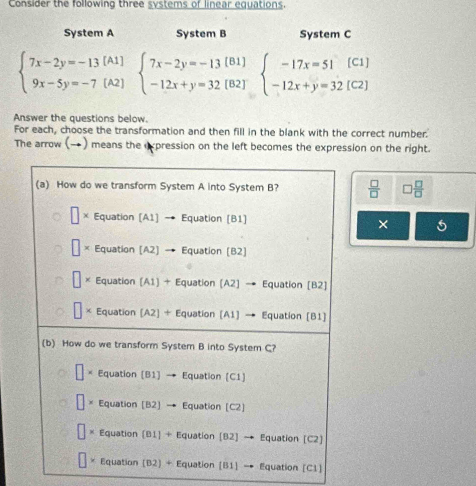 Consider the following three systems of linear equations.
System A System B System C
beginarrayl 7x-2y=-13[A1] 9x-5y=-7[A2]endarray. beginarrayl 7x-2y=-13[81] -12x+y=32(82]endarray. beginarrayl -17x=51(C1) -12x+y=32[C2]endarray.
Answer the questions below.
For each, choose the transformation and then fill in the blank with the correct number.
The arrow (→) means the expression on the left becomes the expression on the right.
 □ /□   □  □ /□  
×
C1]