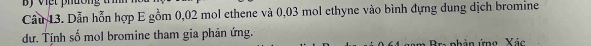 By việt phườn 
Cầu 13. Dẫn hỗn hợp E gồm 0,02 mol ethene và 0,03 mol ethyne vào bình đựng dung dịch bromine 
dư. Tính số mol bromine tham gia phản ứng. 
nhản ứng Xác