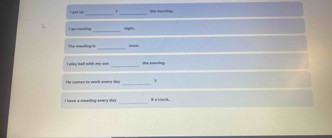 get up _the morning. 
_ 
I go running night. 
The meeting is _noon. 
_ 
I play ball with my son the evening. 
_ 
He comes to work every day
7. 
_ 
I have a meeting every day 9 o'clock.