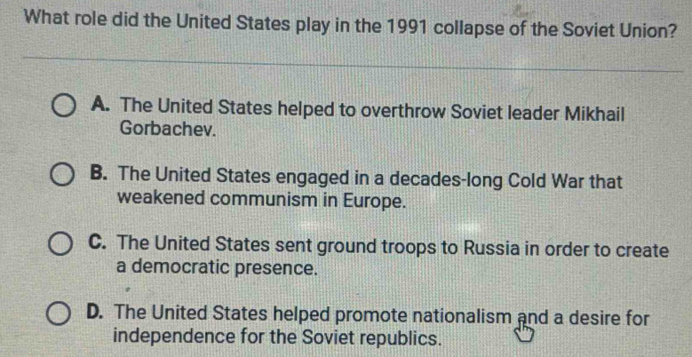 What role did the United States play in the 1991 collapse of the Soviet Union?
A. The United States helped to overthrow Soviet leader Mikhail
Gorbachev.
B. The United States engaged in a decades-long Cold War that
weakened communism in Europe.
C. The United States sent ground troops to Russia in order to create
a democratic presence.
D. The United States helped promote nationalism and a desire for
independence for the Soviet republics.