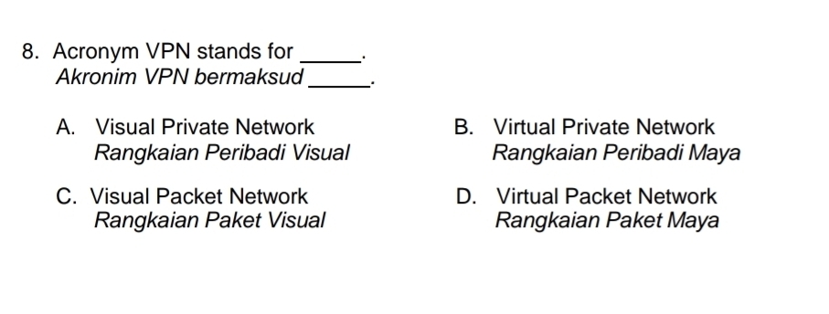 Acronym VPN stands for _`.
Akronim VPN bermaksud _、.
A. Visual Private Network B. Virtual Private Network
Rangkaian Peribadi Visual Rangkaian Peribadi Maya
C. Visual Packet Network D. Virtual Packet Network
Rangkaian Paket Visual Rangkaian Paket Maya