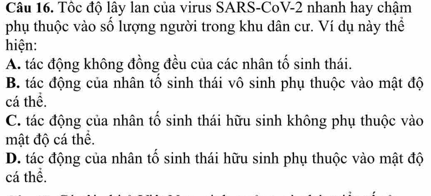 Tốc độ lây lan của virus SARS-CoV-2 nhanh hay chậm
phụ thuộc vào số lượng người trong khu dân cư. Ví dụ này thể
hiện:
A. tác động không đồng đều của các nhân tố sinh thái.
B. tác động của nhân tổ sinh thái vô sinh phụ thuộc vào mật độ
cá thể.
C. tác động của nhân tố sinh thái hữu sinh không phụ thuộc vào
mật độ cá thể.
D. tác động của nhân tố sinh thái hữu sinh phụ thuộc vào mật độ
cá thể.