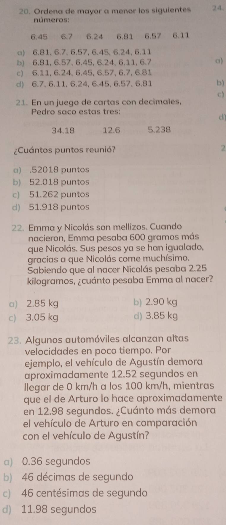 Ordena de mayor a menor los siguientes 24.
números:
6.45 6.7 6.24 6,81 6.57 6.11
a) 6.81, 6.7, 6.57, 6.45, 6.24, 6.11
b) 6.81, 6.57, 6.45, 6.24, 6.11, 6.7 a)
c) 6.11, 6.24, 6.45, 6.57, 6.7, 6.81
d) 6.7, 6.11, 6.24, 6.45, 6.57, 6.81 b)
c)
21. En un juego de cartas con decimales,
Pedro saco estas tres:
d)
34.18 12.6 5.238
¿Cuántos puntos reunió?
2
a) . 52018 puntos
b) 52.018 puntos
c) 51.262 puntos
d) 51.918 puntos
22. Emma y Nicolás son mellizos. Cuando
nacieron, Emma pesaba 600 gramos más
que Nicolás. Sus pesos ya se han igualado,
gracias a que Nicolás come muchísimo.
Sabiendo que al nacer Nicolás pesaba 2.25
kilogramos, ¿cuánto pesaba Emma al nacer?
a) 2.85 kg b) 2.90 kg
c) 3.05 kg d) 3.85 kg
23. Algunos automóviles alcanzan altas
velocidades en poco tiempo. Por
ejemplo, el vehículo de Agustín demora
aproximadamente 12.52 segundos en
llegar de 0 km/h a los 100 km/h, mientras
que el de Arturo lo hace aproximadamente
en 12.98 segundos. ¿Cuánto más demora
el vehículo de Arturo en comparación
con el vehículo de Agustín?
a) 0.36 segundos
b) 46 décimas de segundo
c) 46 centésimas de segundo
d) 11.98 segundos