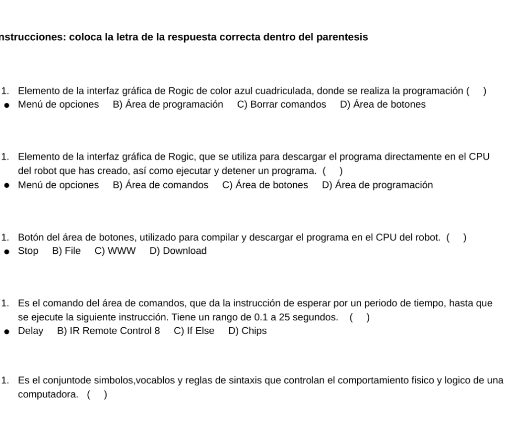 instrucciones: coloca la letra de la respuesta correcta dentro del parentesis
1. Elemento de la interfaz gráfica de Rogic de color azul cuadriculada, donde se realiza la programación ( )
Menú de opciones B) Área de programación C) Borrar comandos D) Área de botones
1. Elemento de la interfaz gráfica de Rogic, que se utiliza para descargar el programa directamente en el CPU
del robot que has creado, así como ejecutar y detener un programa. ( )
Menú de opciones B) Área de comandos C) Área de botones D) Área de programación
1. Botón del área de botones, utilizado para compilar y descargar el programa en el CPU del robot. ( )
Stop B) File C) WWW D) Download
1. Es el comando del área de comandos, que da la instrucción de esperar por un periodo de tiempo, hasta que
se ejecute la siguiente instrucción. Tiene un rango de 0.1 a 25 segundos. ( )
Delay B) IR Remote Control 8 C) If Else D) Chips
1. Es el conjuntode simbolos,vocablos y reglas de sintaxis que controlan el comportamiento fisico y logico de una
computadora. ( )