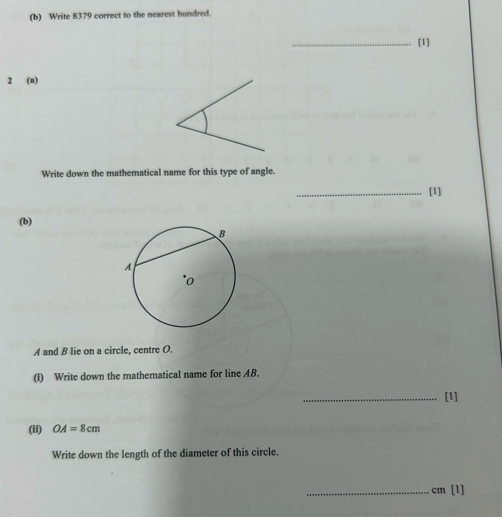 Write 8379 correct to the nearest hundred. 
_[1] 
2 (a) 
Write down the mathematical name for this type of angle. 
_[1] 
(b)
A and B lie on a circle, centre O. 
(i) Write down the mathematical name for line AB. 
_[1] 
(ii) OA=8cm
Write down the length of the diameter of this circle. 
_ cm [1]