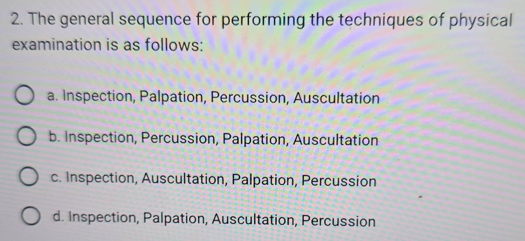 The general sequence for performing the techniques of physical
examination is as follows:
a. Inspection, Palpation, Percussion, Auscultation
b. Inspection, Percussion, Palpation, Auscultation
c. Inspection, Auscultation, Palpation, Percussion
d. Inspection, Palpation, Auscultation, Percussion