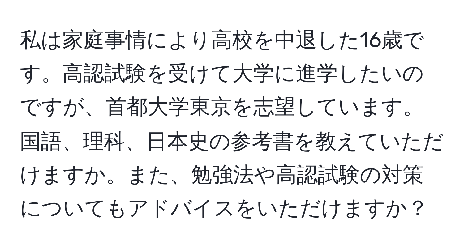 私は家庭事情により高校を中退した16歳です。高認試験を受けて大学に進学したいのですが、首都大学東京を志望しています。国語、理科、日本史の参考書を教えていただけますか。また、勉強法や高認試験の対策についてもアドバイスをいただけますか？