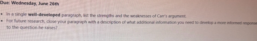 Due: Wednesday, June 26th 
In a single well-developed paragraph, list the strengths and the weaknesses of Carr's argument. 
For future research, close your paragraph with a description of what additional information you need to develop a more informed response 
to the question he raises?