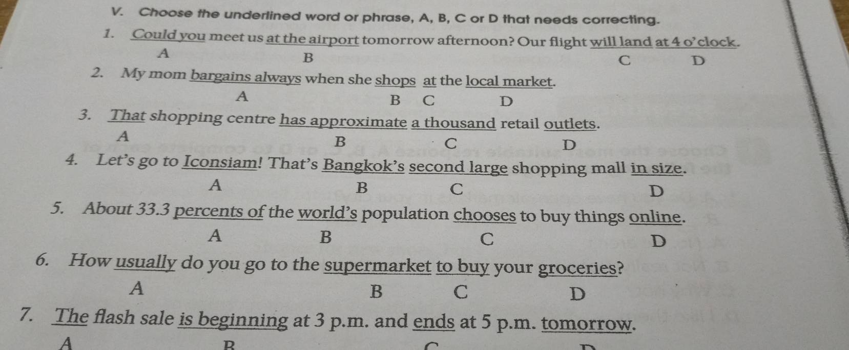 Choose the underlined word or phrase, A, B, C or D that needs correcting.
1. Could you meet us at the airport tomorrow afternoon? Our flight will land at 4 o’clock.
A
B
C
D
2. My mom bargains always when she shops at the local market.
A
B ₹C
D
3. That shopping centre has approximate a thousand retail outlets.
A
B
C
D
4. Let’s go to Iconsiam! That’s Bangkok’s second large shopping mall in size.
A
B
C
D
5. About 33.3 percents of the world’s population chooses to buy things online.
A
B
C
D
6. How usually do you go to the supermarket to buy your groceries?
A
B
C
D
7. The flash sale is beginning at 3 p.m. and ends at 5 p.m. tomorrow.
A
R
^