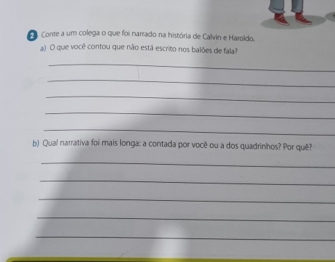 Conte a um colega o que foi narrado na história de Calvin e Haroldo. 
a) O que você contou que não está escrito nos balões de fala? 
_ 
_ 
_ 
_ 
_ 
b) Qual narrativa foi mais longa: a contada por você ou a dos quadrinhos? Por quê? 
_ 
_ 
_ 
_ 
_