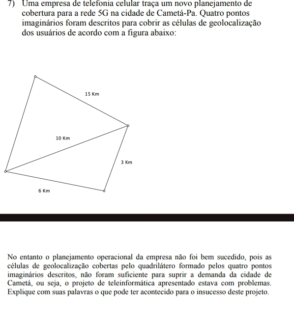 Uma empresa de telefonia celular traça um novo planejamento de 
cobertura para a rede 5G na cidade de Cametá-Pa. Quatro pontos 
imaginários foram descritos para cobrir as células de geolocalização 
dos usuários de acordo com a figura abaixo: 
No entanto o planejamento operacional da empresa não foi bem sucedido, pois as 
células de geolocalização cobertas pelo quadrilátero formado pelos quatro pontos 
imaginários descritos, não foram suficiente para suprir a demanda da cidade de 
Cametá, ou seja, o projeto de teleinformática apresentado estava com problemas. 
Explique com suas palavras o que pode ter acontecido para o insucesso deste projeto.
