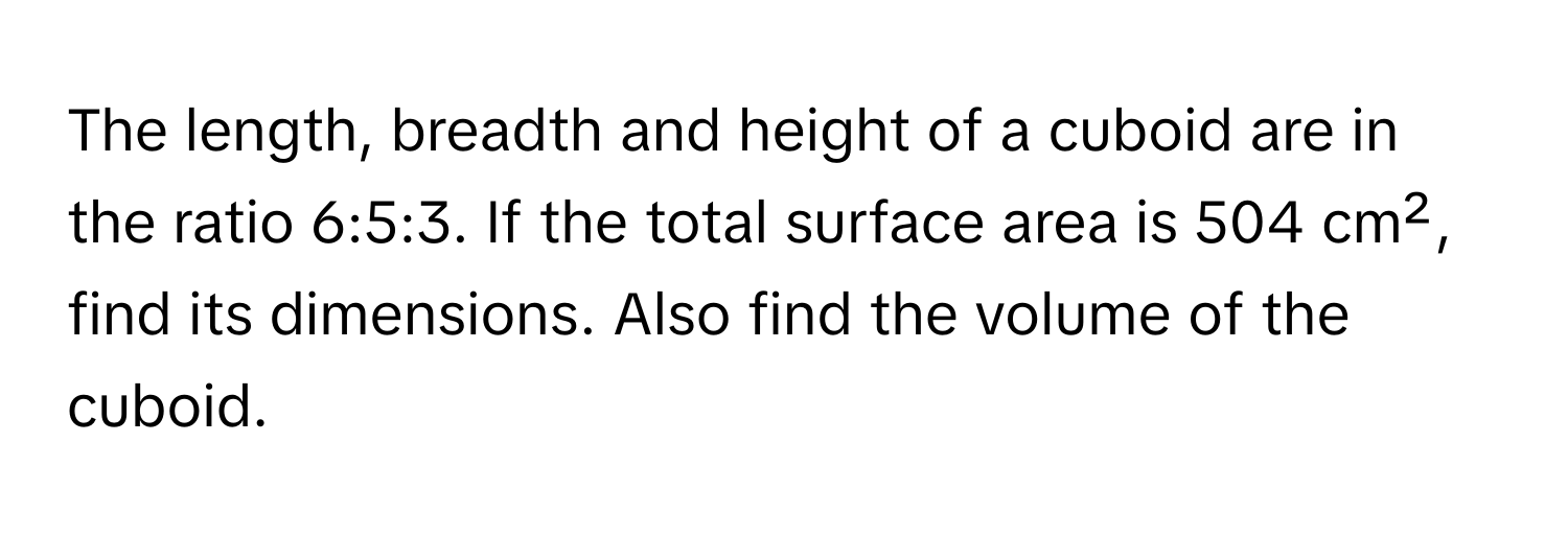 The length, breadth and height of a cuboid are in the ratio 6:5:3. If the total surface area is 504 cm², find its dimensions. Also find the volume of the cuboid.