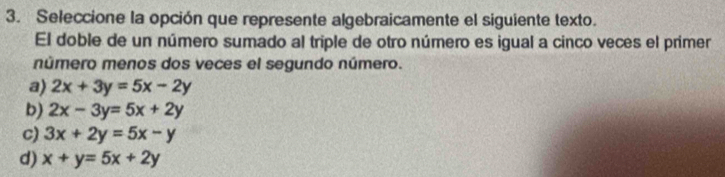 Seleccione la opción que represente algebraicamente el siguiente texto.
El doble de un número sumado al triple de otro número es igual a cinco veces el primer
número menos dos veces el segundo número.
a) 2x+3y=5x-2y
b) 2x-3y=5x+2y
c) 3x+2y=5x-y
d) x+y=5x+2y