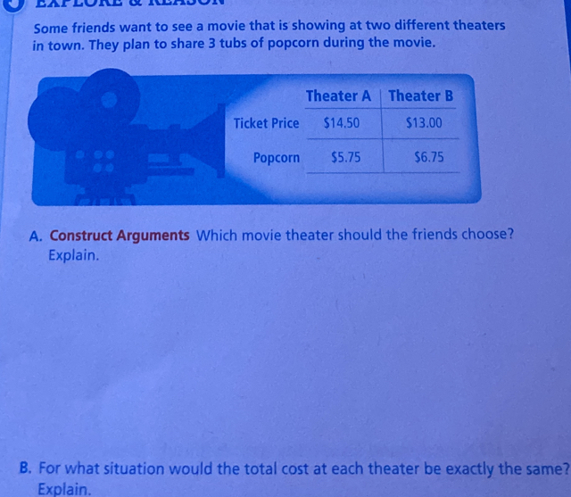 Some friends want to see a movie that is showing at two different theaters 
in town. They plan to share 3 tubs of popcorn during the movie. 
Theater A Theater B 
Ticket Price $14.50 $13.00
Popcorn $5.75 $6.75
A. Construct Arguments Which movie theater should the friends choose? 
Explain. 
B. For what situation would the total cost at each theater be exactly the same? 
Explain.