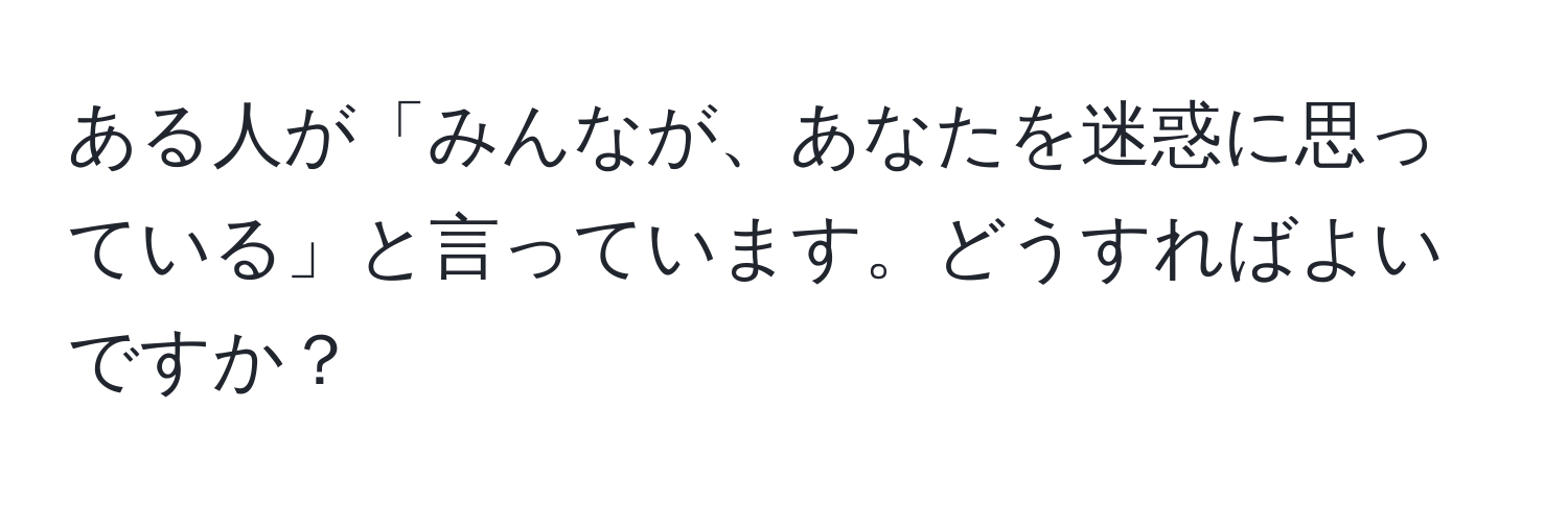 ある人が「みんなが、あなたを迷惑に思っている」と言っています。どうすればよいですか？