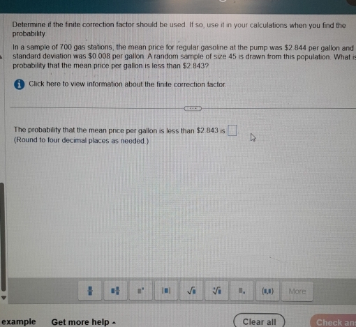 Determine if the finite correction factor should be used. If so, use it in your calculations when you find the 
probability. 
In a sample of 700 gas stations, the mean price for regular gasoline at the pump was $2.844 per gallon and 
standard deviation was $0.008 per gallon. A random sample of size 45 is drawn from this population. What is 
probability that the mean price per gallon is less than $2.843? 
Click here to view information about the finite correction factor 
The probability that the mean price per gallon is less than $2.843 is □
(Round to four decimal places as needed.)
 □ /□   □  □ /□   a° |□ | sqrt(□ ) sqrt[□](□ ) Ⅱ. (1,8) More 
example Get more help - Clear all Check an